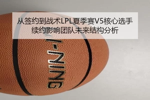 从签约到战术LPL夏季赛V5核心选手续约影响团队未来结构分析